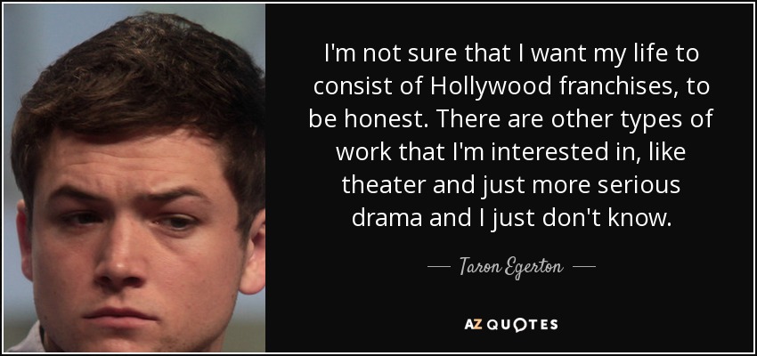 I'm not sure that I want my life to consist of Hollywood franchises, to be honest. There are other types of work that I'm interested in, like theater and just more serious drama and I just don't know. - Taron Egerton