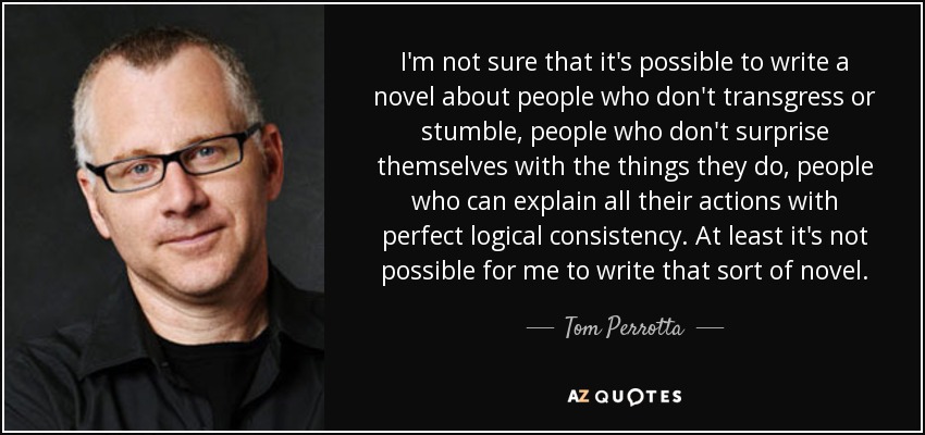 I'm not sure that it's possible to write a novel about people who don't transgress or stumble, people who don't surprise themselves with the things they do, people who can explain all their actions with perfect logical consistency. At least it's not possible for me to write that sort of novel. - Tom Perrotta