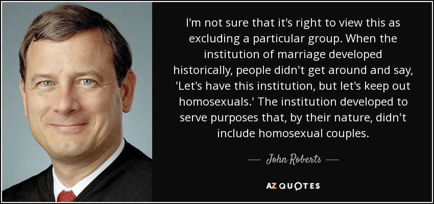 I'm not sure that it's right to view this as excluding a particular group. When the institution of marriage developed historically, people didn't get around and say, 'Let's have this institution, but let's keep out homosexuals.' The institution developed to serve purposes that, by their nature, didn't include homosexual couples. - John Roberts