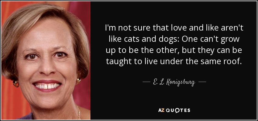 I'm not sure that love and like aren't like cats and dogs: One can't grow up to be the other, but they can be taught to live under the same roof. - E. L. Konigsburg