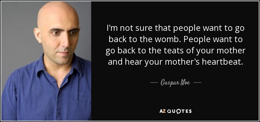 I'm not sure that people want to go back to the womb. People want to go back to the teats of your mother and hear your mother's heartbeat. - Gaspar Noe