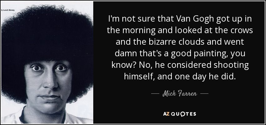 I'm not sure that Van Gogh got up in the morning and looked at the crows and the bizarre clouds and went damn that's a good painting, you know? No, he considered shooting himself, and one day he did. - Mick Farren