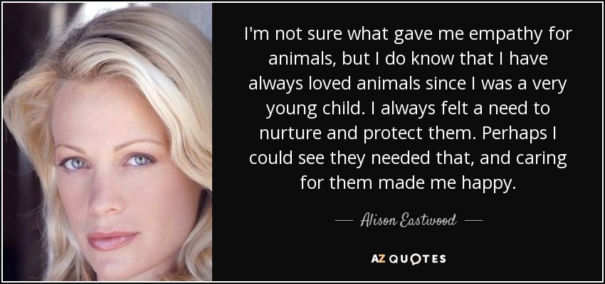 I'm not sure what gave me empathy for animals, but I do know that I have always loved animals since I was a very young child. I always felt a need to nurture and protect them. Perhaps I could see they needed that, and caring for them made me happy. - Alison Eastwood