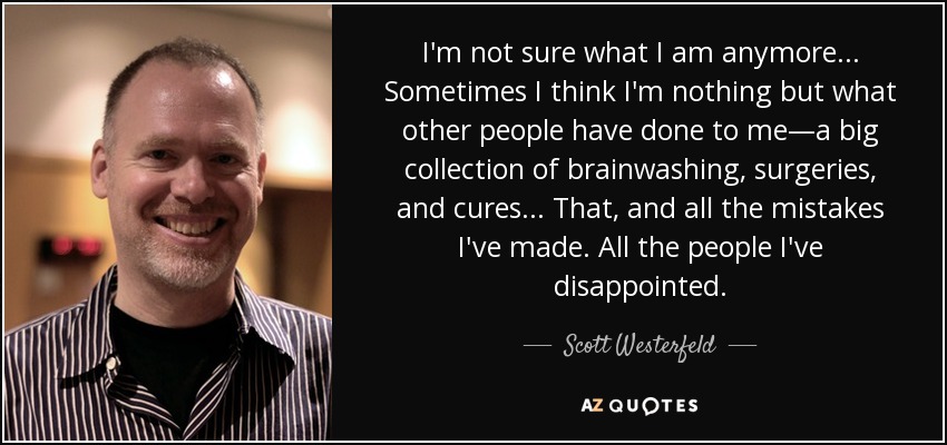 I'm not sure what I am anymore... Sometimes I think I'm nothing but what other people have done to me―a big collection of brainwashing, surgeries, and cures... That, and all the mistakes I've made. All the people I've disappointed. - Scott Westerfeld