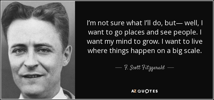 I’m not sure what I’ll do, but— well, I want to go places and see people. I want my mind to grow. I want to live where things happen on a big scale. - F. Scott Fitzgerald