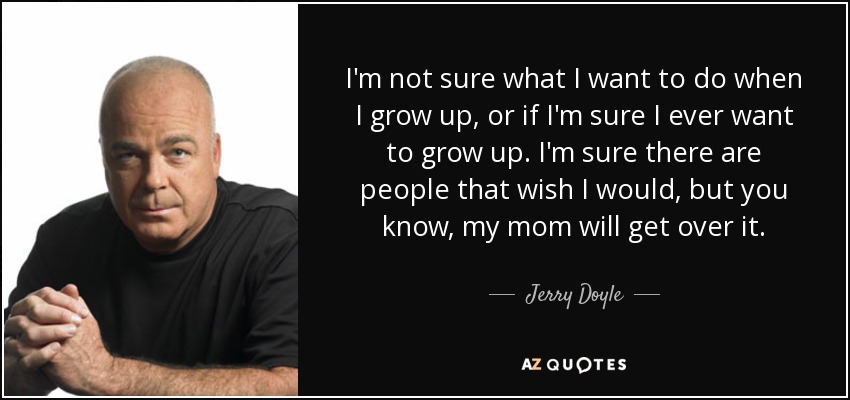 I'm not sure what I want to do when I grow up, or if I'm sure I ever want to grow up. I'm sure there are people that wish I would, but you know, my mom will get over it. - Jerry Doyle