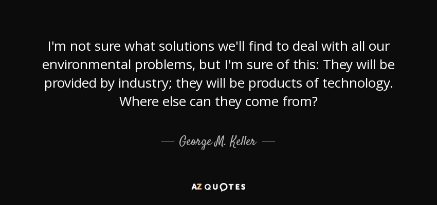 I'm not sure what solutions we'll find to deal with all our environmental problems, but I'm sure of this: They will be provided by industry; they will be products of technology. Where else can they come from? - George M. Keller