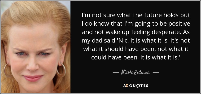I'm not sure what the future holds but I do know that I'm going to be positive and not wake up feeling desperate. As my dad said 'Nic, it is what it is, it's not what it should have been, not what it could have been, it is what it is.' - Nicole Kidman