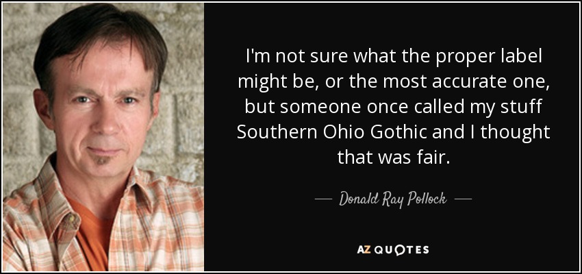 I'm not sure what the proper label might be, or the most accurate one, but someone once called my stuff Southern Ohio Gothic and I thought that was fair. - Donald Ray Pollock