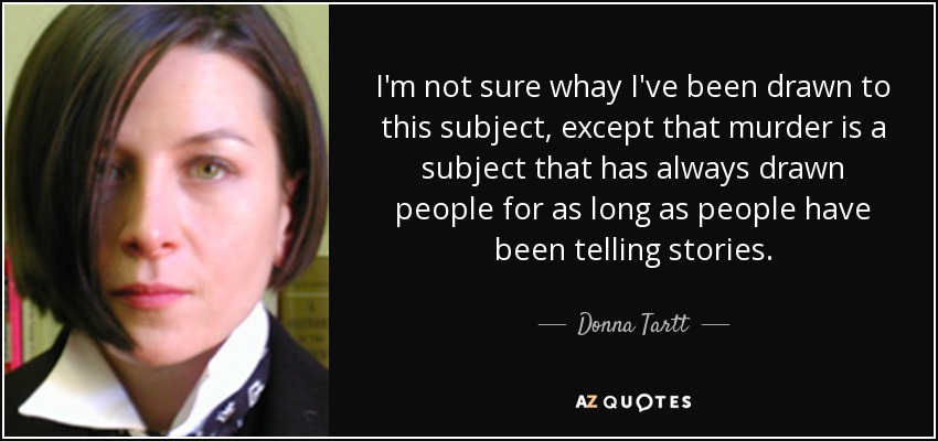 I'm not sure whay I've been drawn to this subject, except that murder is a subject that has always drawn people for as long as people have been telling stories. - Donna Tartt