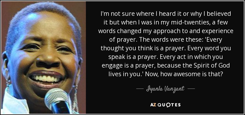 I'm not sure where I heard it or why I believed it but when I was in my mid-twenties, a few words changed my approach to and experience of prayer. The words were these: 'Every thought you think is a prayer. Every word you speak is a prayer. Every act in which you engage is a prayer, because the Spirit of God lives in you.' Now, how awesome is that? - Iyanla Vanzant