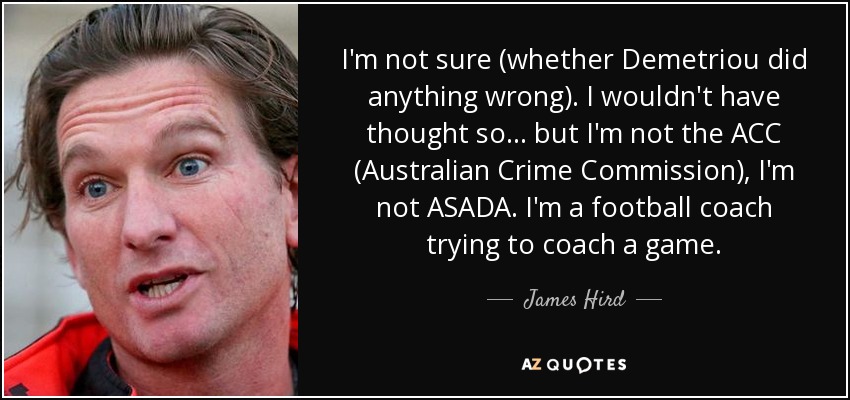 I'm not sure (whether Demetriou did anything wrong). I wouldn't have thought so ... but I'm not the ACC (Australian Crime Commission), I'm not ASADA. I'm a football coach trying to coach a game. - James Hird