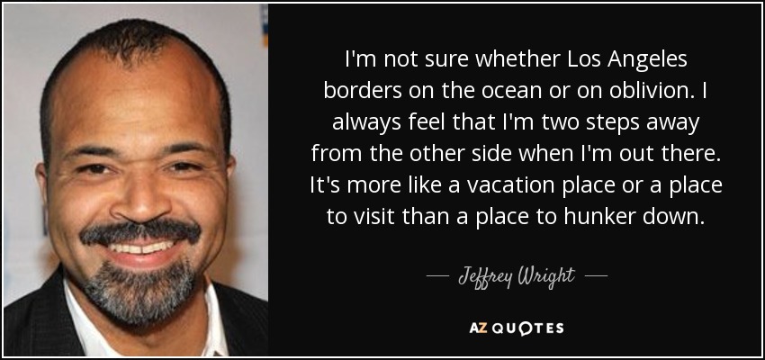 I'm not sure whether Los Angeles borders on the ocean or on oblivion. I always feel that I'm two steps away from the other side when I'm out there. It's more like a vacation place or a place to visit than a place to hunker down. - Jeffrey Wright