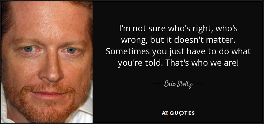 I'm not sure who's right, who's wrong, but it doesn't matter. Sometimes you just have to do what you're told. That's who we are! - Eric Stoltz