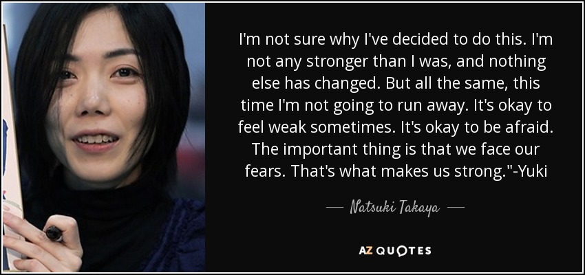 I'm not sure why I've decided to do this. I'm not any stronger than I was, and nothing else has changed. But all the same, this time I'm not going to run away. It's okay to feel weak sometimes. It's okay to be afraid. The important thing is that we face our fears. That's what makes us strong.