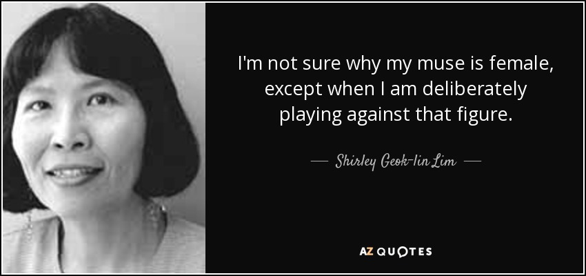 I'm not sure why my muse is female, except when I am deliberately playing against that figure. - Shirley Geok-lin Lim