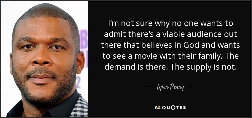 I'm not sure why no one wants to admit there's a viable audience out there that believes in God and wants to see a movie with their family. The demand is there. The supply is not. - Tyler Perry