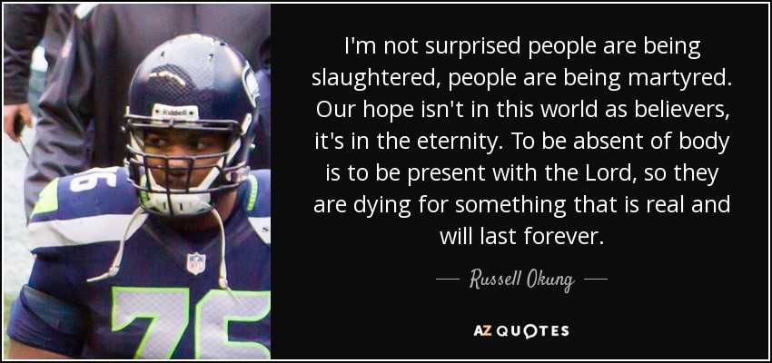 I'm not surprised people are being slaughtered, people are being martyred. Our hope isn't in this world as believers, it's in the eternity. To be absent of body is to be present with the Lord, so they are dying for something that is real and will last forever. - Russell Okung