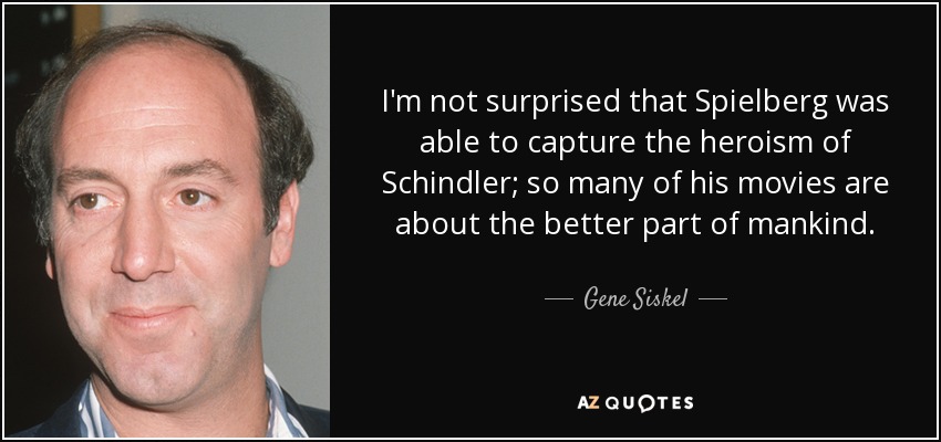 I'm not surprised that Spielberg was able to capture the heroism of Schindler; so many of his movies are about the better part of mankind. - Gene Siskel