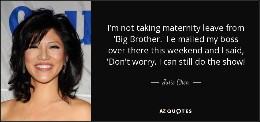 I'm not taking maternity leave from 'Big Brother.' I e-mailed my boss over there this weekend and I said, 'Don't worry. I can still do the show! - Julie Chen