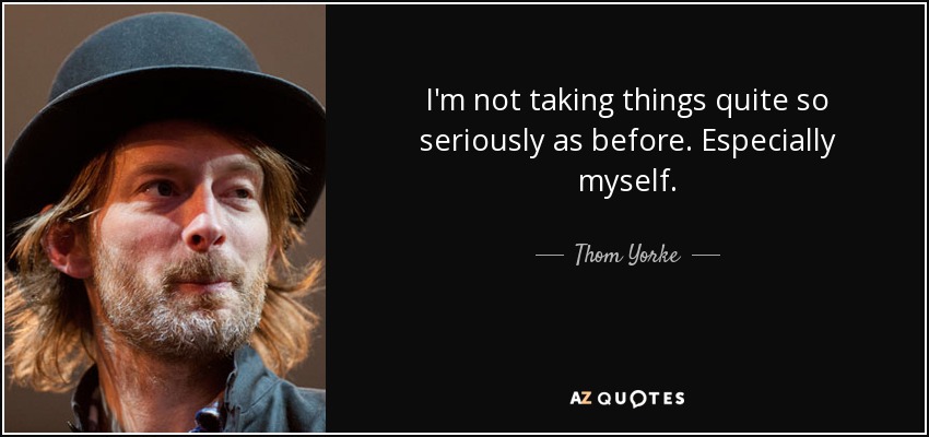 I'm not taking things quite so seriously as before. Especially myself. - Thom Yorke