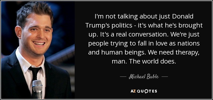 I'm not talking about just Donald Trump's politics - it's what he's brought up. It's a real conversation. We're just people trying to fall in love as nations and human beings. We need therapy, man. The world does. - Michael Buble