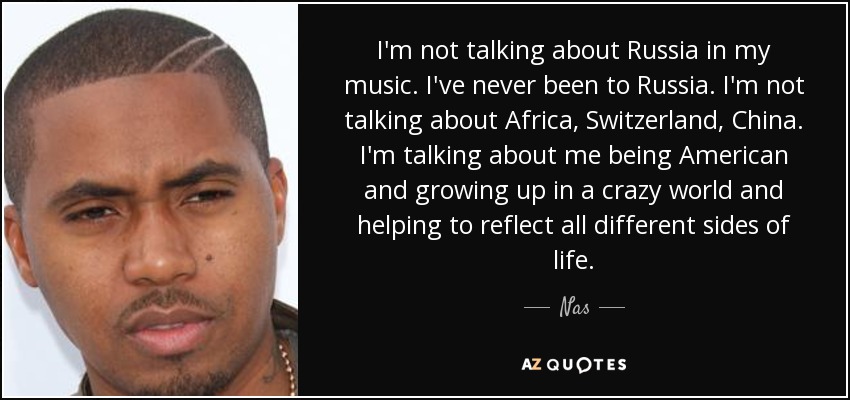 I'm not talking about Russia in my music. I've never been to Russia. I'm not talking about Africa, Switzerland, China. I'm talking about me being American and growing up in a crazy world and helping to reflect all different sides of life. - Nas