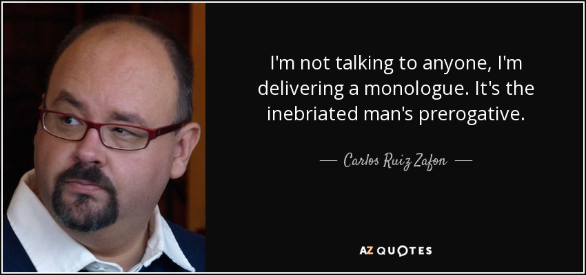 I'm not talking to anyone, I'm delivering a monologue. It's the inebriated man's prerogative. - Carlos Ruiz Zafon
