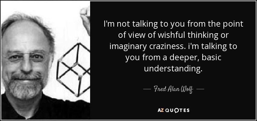 I'm not talking to you from the point of view of wishful thinking or imaginary craziness. i'm talking to you from a deeper, basic understanding. - Fred Alan Wolf
