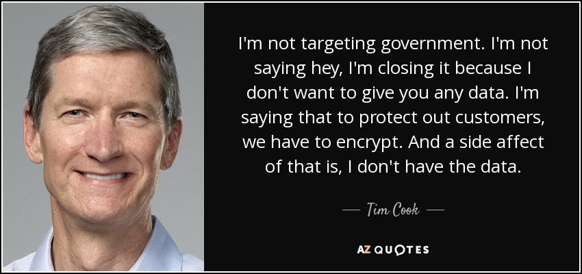 I'm not targeting government. I'm not saying hey, I'm closing it because I don't want to give you any data. I'm saying that to protect out customers, we have to encrypt. And a side affect of that is, I don't have the data. - Tim Cook