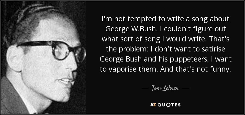 I'm not tempted to write a song about George W.Bush. I couldn't figure out what sort of song I would write. That's the problem: I don't want to satirise George Bush and his puppeteers, I want to vaporise them. And that's not funny. - Tom Lehrer