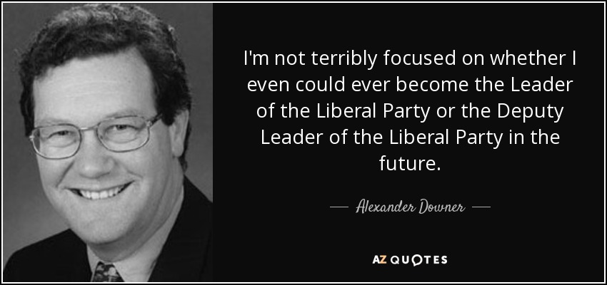 I'm not terribly focused on whether I even could ever become the Leader of the Liberal Party or the Deputy Leader of the Liberal Party in the future. - Alexander Downer