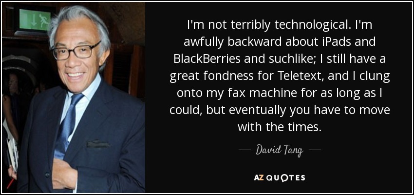 I'm not terribly technological. I'm awfully backward about iPads and BlackBerries and suchlike; I still have a great fondness for Teletext, and I clung onto my fax machine for as long as I could, but eventually you have to move with the times. - David Tang