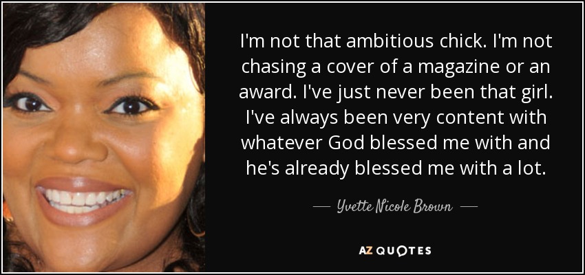 I'm not that ambitious chick. I'm not chasing a cover of a magazine or an award. I've just never been that girl. I've always been very content with whatever God blessed me with and he's already blessed me with a lot. - Yvette Nicole Brown