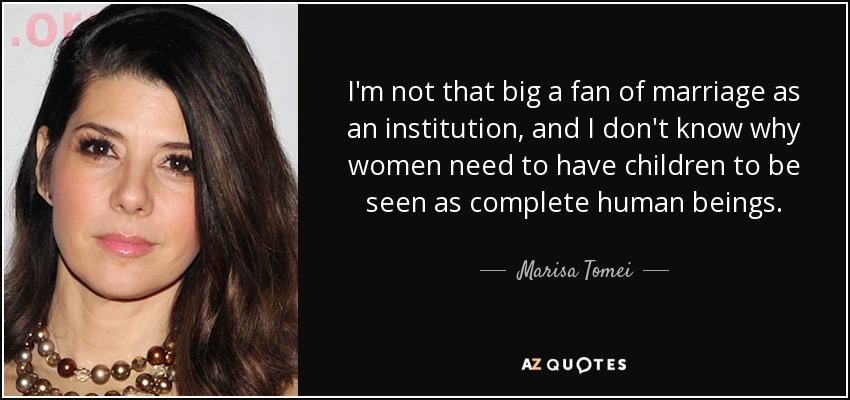 I'm not that big a fan of marriage as an institution, and I don't know why women need to have children to be seen as complete human beings. - Marisa Tomei