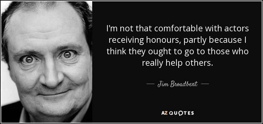 I'm not that comfortable with actors receiving honours, partly because I think they ought to go to those who really help others. - Jim Broadbent