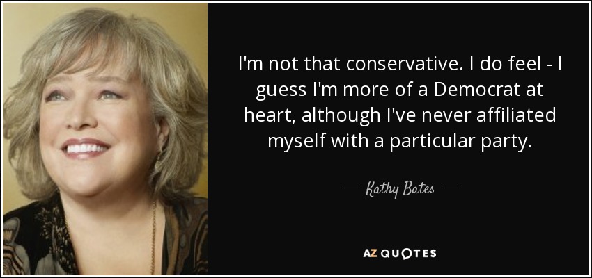 I'm not that conservative. I do feel - I guess I'm more of a Democrat at heart, although I've never affiliated myself with a particular party. - Kathy Bates