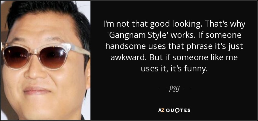 I'm not that good looking. That's why 'Gangnam Style' works. If someone handsome uses that phrase it's just awkward. But if someone like me uses it, it's funny. - PSY
