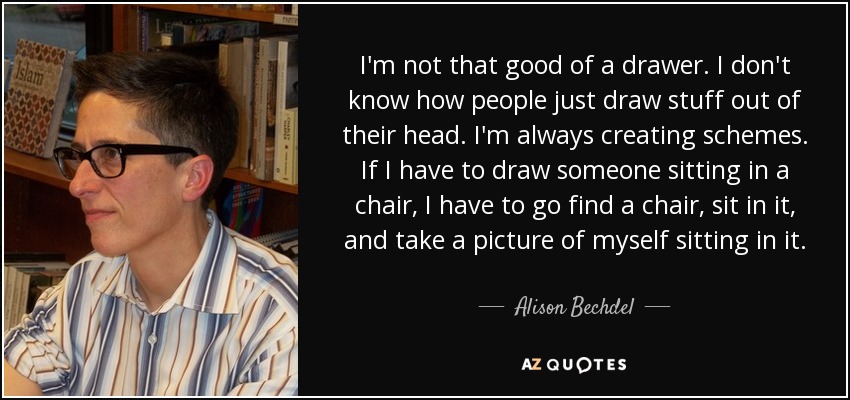 I'm not that good of a drawer. I don't know how people just draw stuff out of their head. I'm always creating schemes. If I have to draw someone sitting in a chair, I have to go find a chair, sit in it, and take a picture of myself sitting in it. - Alison Bechdel