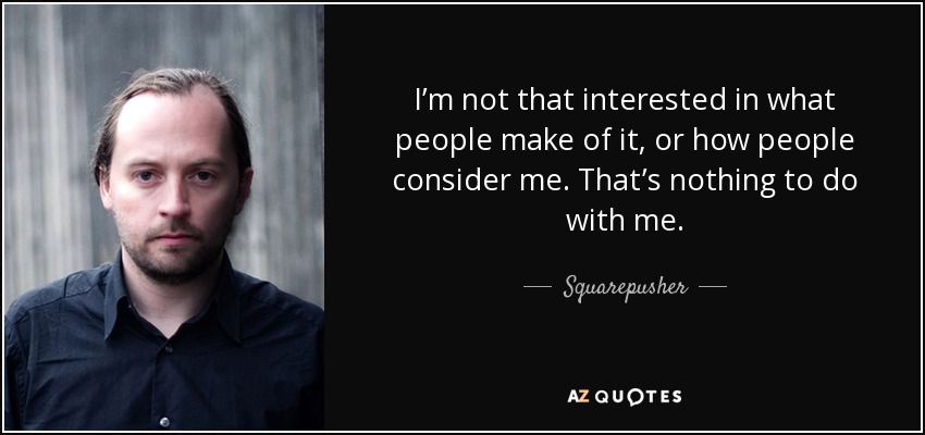 I’m not that interested in what people make of it, or how people consider me. That’s nothing to do with me. - Squarepusher