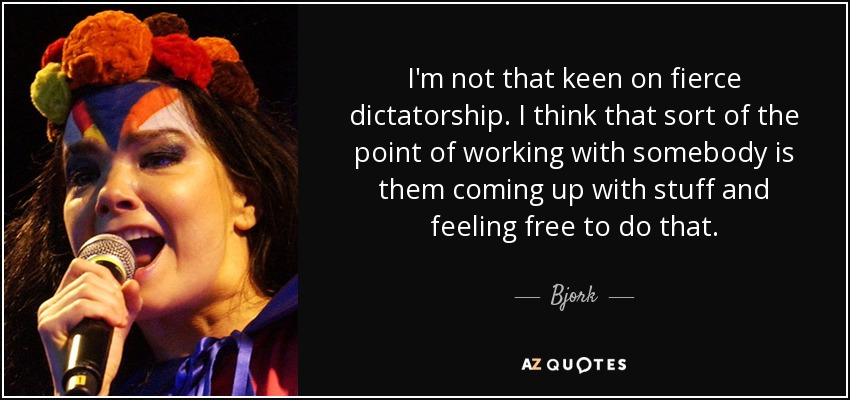 I'm not that keen on fierce dictatorship. I think that sort of the point of working with somebody is them coming up with stuff and feeling free to do that. - Bjork