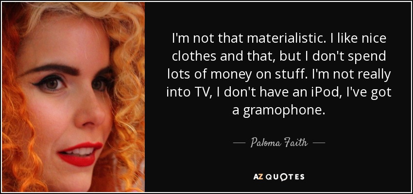 I'm not that materialistic. I like nice clothes and that, but I don't spend lots of money on stuff. I'm not really into TV, I don't have an iPod, I've got a gramophone. - Paloma Faith