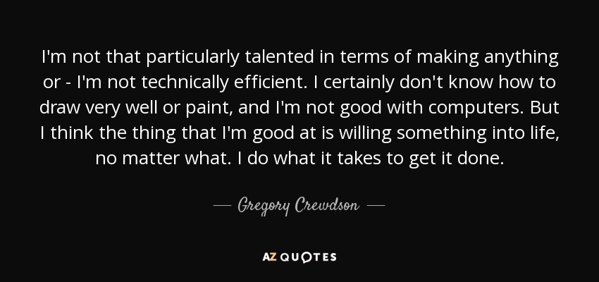 I'm not that particularly talented in terms of making anything or - I'm not technically efficient. I certainly don't know how to draw very well or paint, and I'm not good with computers. But I think the thing that I'm good at is willing something into life, no matter what. I do what it takes to get it done. - Gregory Crewdson