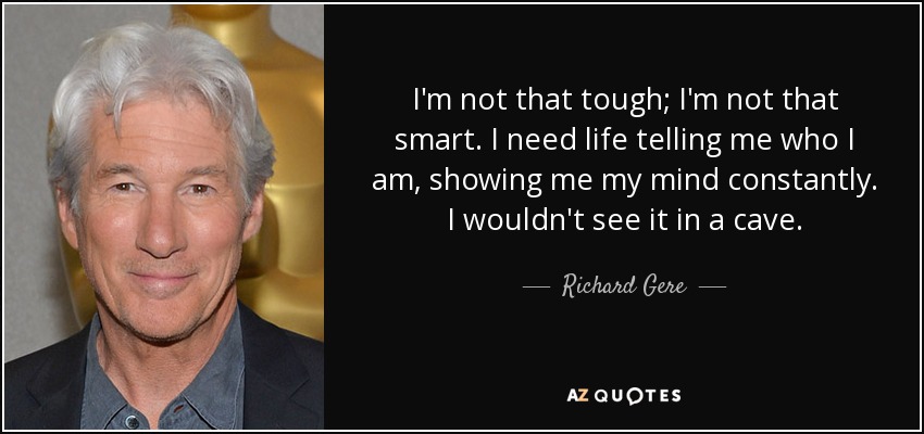 I'm not that tough; I'm not that smart. I need life telling me who I am, showing me my mind constantly. I wouldn't see it in a cave. - Richard Gere