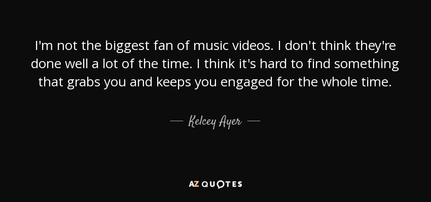 I'm not the biggest fan of music videos. I don't think they're done well a lot of the time. I think it's hard to find something that grabs you and keeps you engaged for the whole time. - Kelcey Ayer