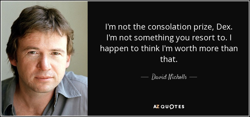 I'm not the consolation prize, Dex. I'm not something you resort to. I happen to think I'm worth more than that. - David Nicholls