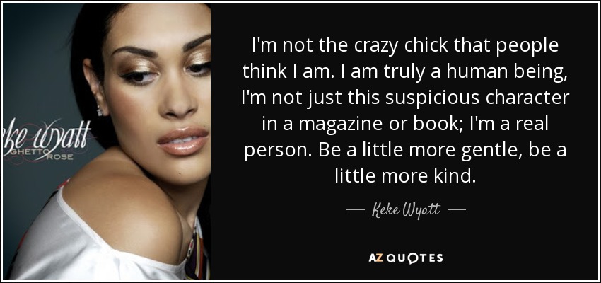 I'm not the crazy chick that people think I am. I am truly a human being, I'm not just this suspicious character in a magazine or book; I'm a real person. Be a little more gentle, be a little more kind. - Keke Wyatt