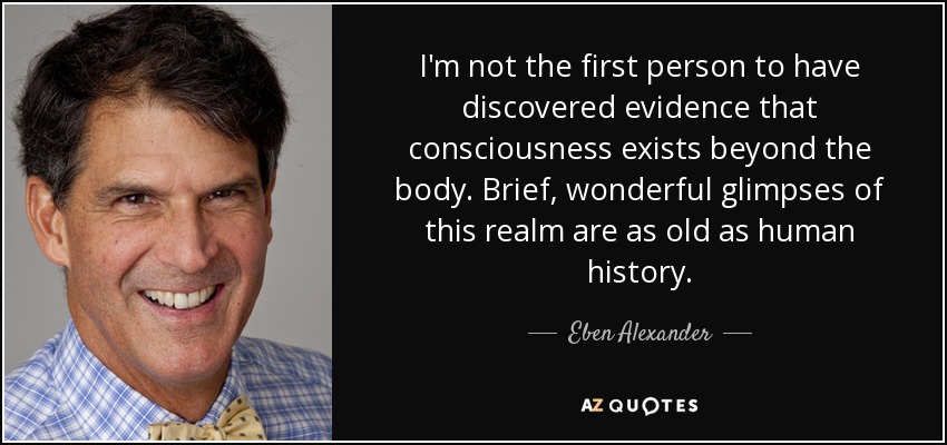 I'm not the first person to have discovered evidence that consciousness exists beyond the body. Brief, wonderful glimpses of this realm are as old as human history. - Eben Alexander