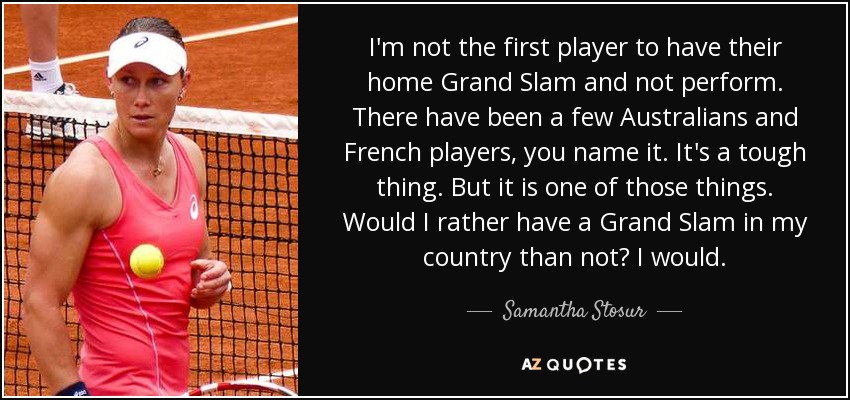 I'm not the first player to have their home Grand Slam and not perform. There have been a few Australians and French players, you name it. It's a tough thing. But it is one of those things. Would I rather have a Grand Slam in my country than not? I would. - Samantha Stosur