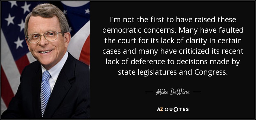 I'm not the first to have raised these democratic concerns. Many have faulted the court for its lack of clarity in certain cases and many have criticized its recent lack of deference to decisions made by state legislatures and Congress. - Mike DeWine